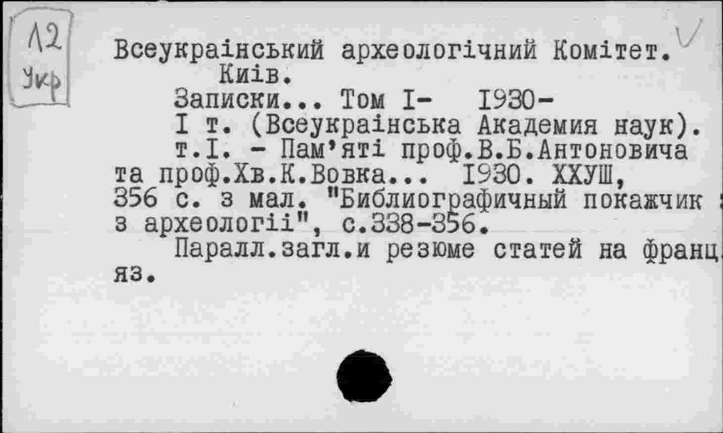 ﻿Всеукраїнський археологічний Комітет. Київ.
Записки... Том І- 1930-
I т. (Всеукраїнська Академия наук).
т.І. - Пам’яті проф.В.Б.Антоновича та проф.Хв.К.Вовка... 1930. ХХУПІ, 356 с. з мал. "Библиографичный покажчик з археології”, с.338-356.
Паралл.загл.и резюме статей на франц яз.